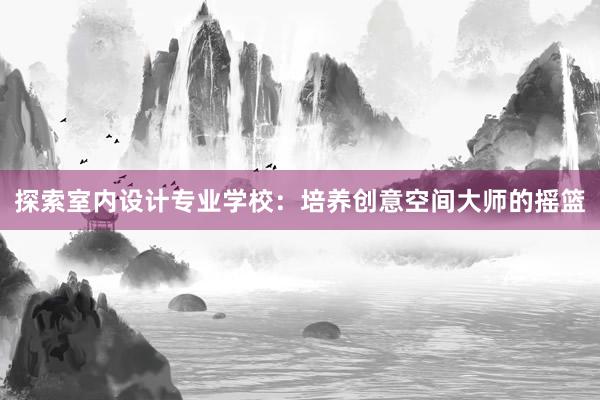 探索室内设计专业学校：培养创意空间大师的摇篮